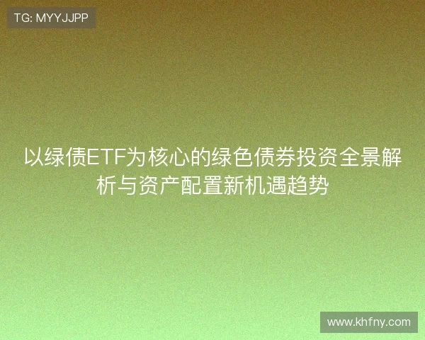 以绿债ETF为核心的绿色债券投资全景解析与资产配置新机遇趋势